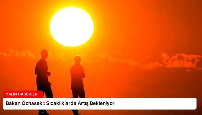 Bakan Özhaseki: Sıcaklıklarda Artış Bekleniyor