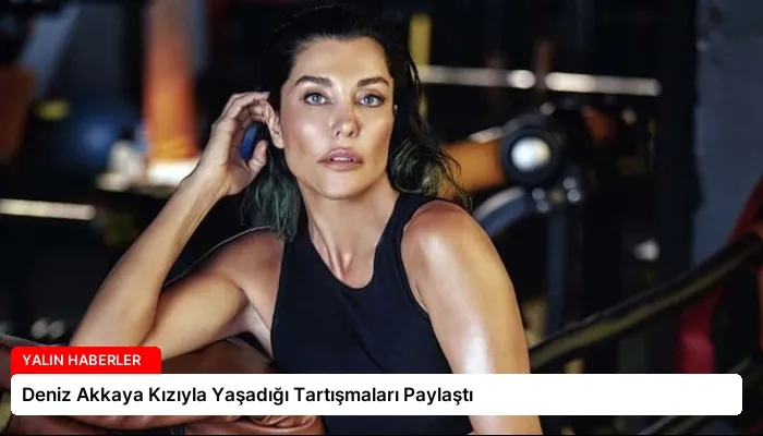 Deniz Akkaya Kızıyla Yaşadığı Tartışmaları Paylaştı