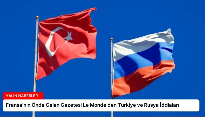 Fransa’nın Önde Gelen Gazetesi Le Monde’den Türkiye ve Rusya İddiaları