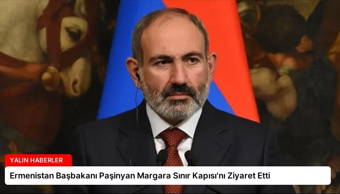 Ermenistan Başbakanı Paşinyan Margara Sınır Kapısı’nı Ziyaret Etti