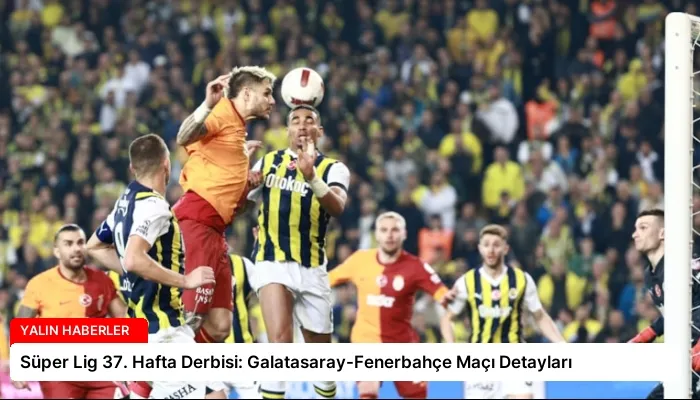 Süper Lig 37. Hafta Derbisi: Galatasaray-Fenerbahçe Maçı Detayları