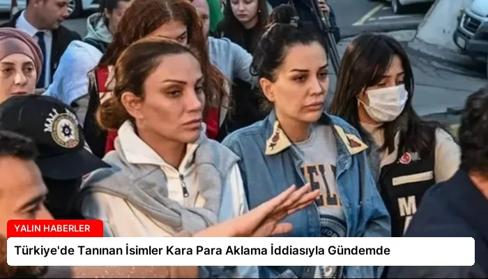 Türkiye’de Tanınan İsimler Kara Para Aklama İddiasıyla Gündemde