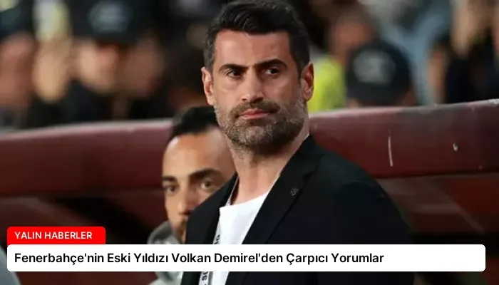 Fenerbahçe’nin Eski Yıldızı Volkan Demirel’den Çarpıcı Yorumlar