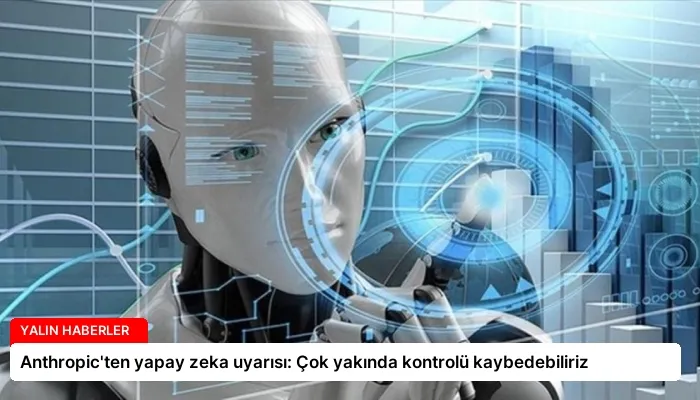 Anthropic’ten yapay zeka uyarısı: Çok yakında kontrolü kaybedebiliriz