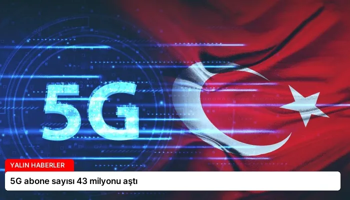 5G abone sayısı 43 milyonu aştı