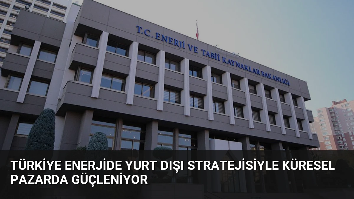 Türkiye Enerjide Yurt Dışı Stratejisiyle Küresel Pazarda Güçleniyor
