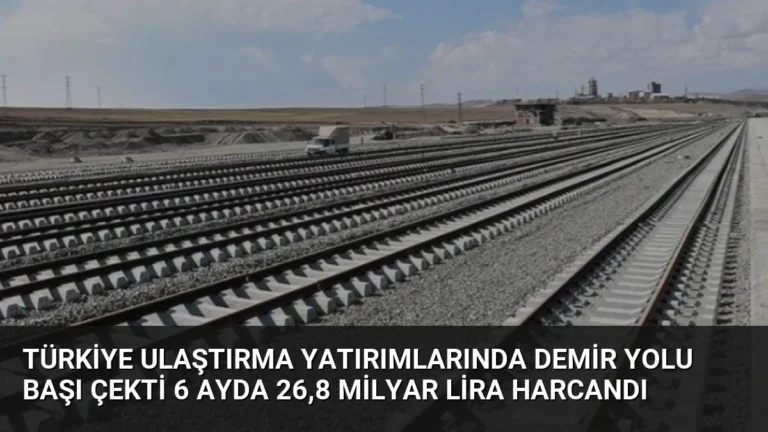 Türkiye Ulaştırma Yatırımlarında Demir Yolu Başı Çekti 6 Ayda 26,8 Milyar Lira Harcandı