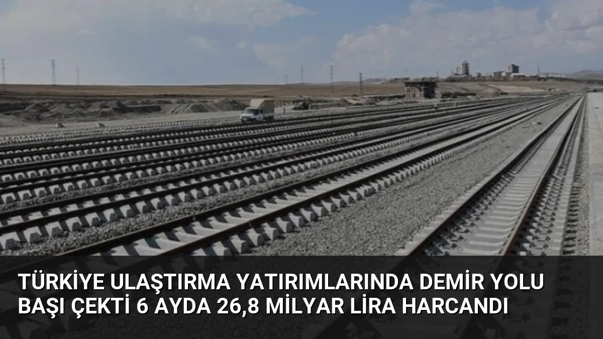 Türkiye Ulaştırma Yatırımlarında Demir Yolu Başı Çekti 6 Ayda 26,8 Milyar Lira Harcandı